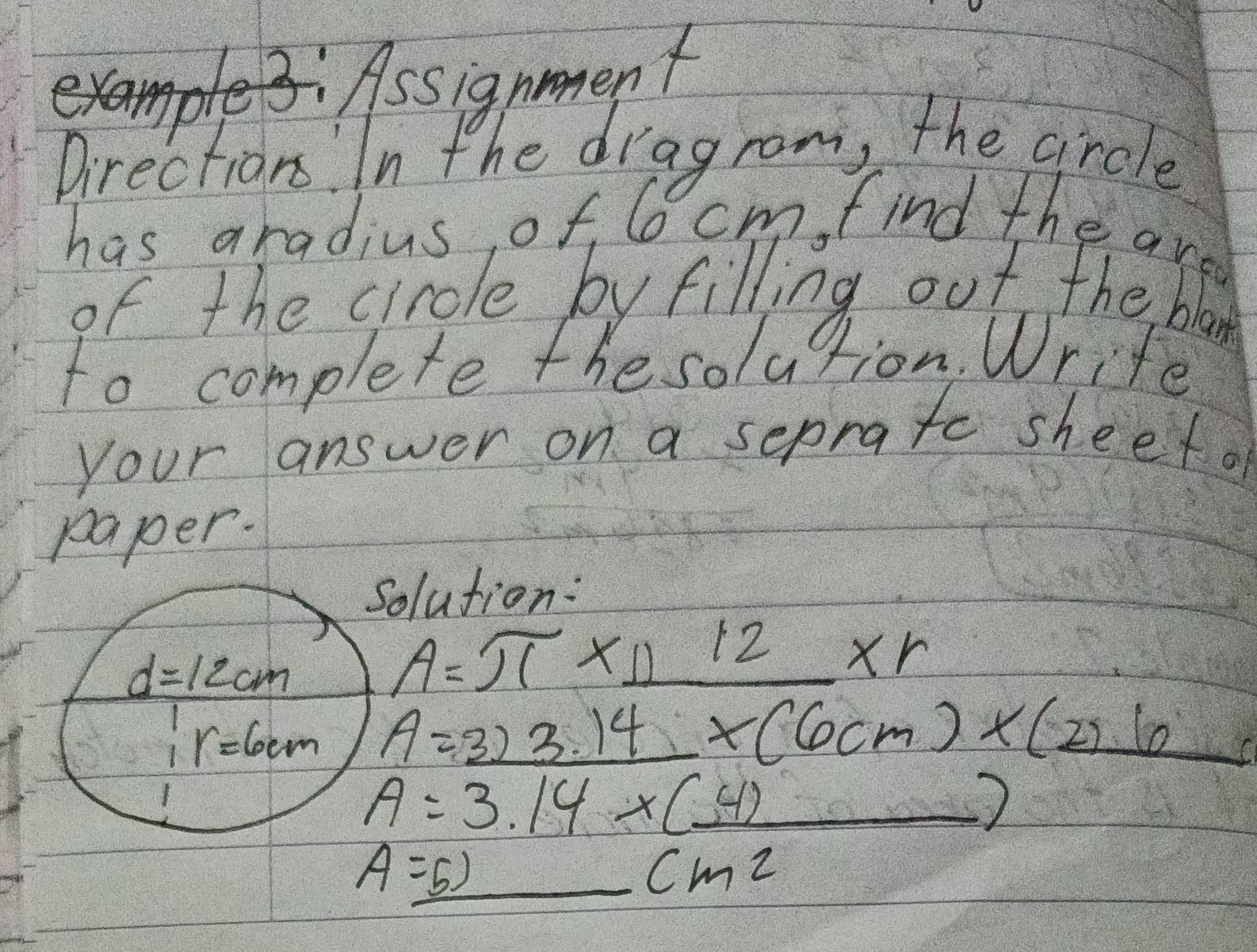 Assignment 
Directions. In the dragrom, the girdle 
has aradius of, 6 cm, find the are 
of the cirole by filling out the blan 
to complete the solution. Write 
your answer on a seprate sheefa 
paper. 
solution:
d=12cm
A=π * 11^(12)* r
r=6cm A=_ 3)4* 14* (6cm)* (2)_ 6
A=3.14* (_ 4)
A=5)_ cm^2