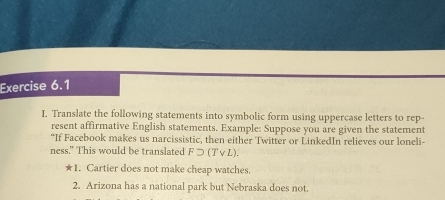 Translate the following statements into symbolic form using uppercase letters to rep- 
resent affirmative English statements. Example: Suppose you are given the statement 
“If Facebook makes us narcissistic, then either Twitter or LinkedIn relieves our loneli- 
ness." This would be translated Fsupset (Tvee L). 
★1. Cartier does not make cheap watches. 
2. Arizona has a national park but Nebraska does not.