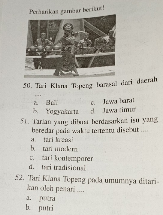 Perharikan gambar berikut!
50. Tari Klana Topeng barasal dari daerah
…
a. Bali
c. Jawa barat
b. Yogyakarta d. Jawa timur
51. Tarian yang dibuat berdasarkan isu yang
beredar pada waktu tertentu disebut ....
a. tari kreasi
b. tari modern
c. tari kontemporer
d. tari tradisional
52. Tari Klana Topeng pada umumnya ditari-
kan oleh penari ....
a. putra
b. putri