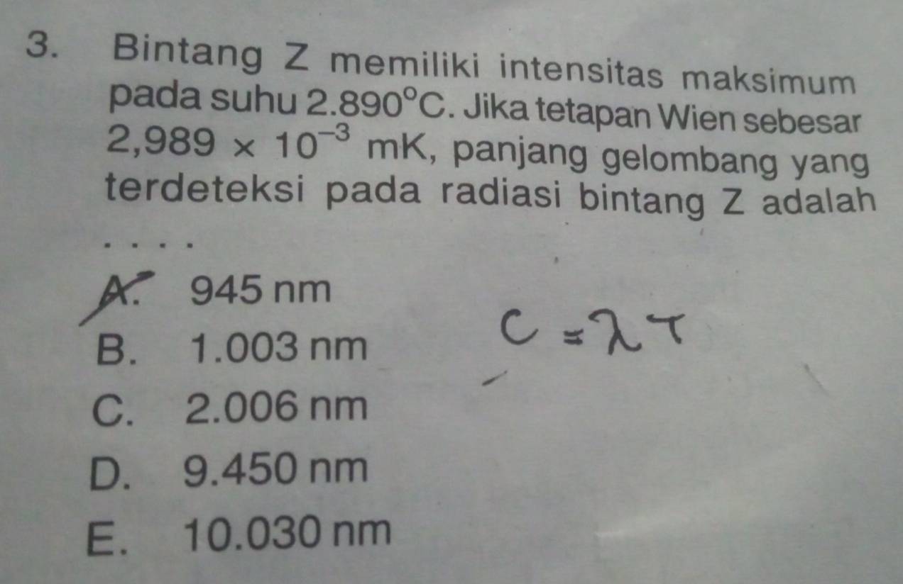 Bintang Z memiliki intensitas maksimum
pada suhu 2.890°C. Jika tetapan Wien sebesar
2,989* 10^(-3)mK , panjang gelombang yang
terdeteksi pada radiasi bintang Z adalah
A. 945 nm
B. 1.003 nm
C. 2.006 nm
D. 9.450 nm
E. 10.030 nm