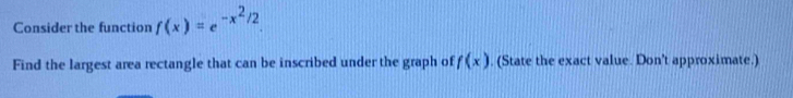 Consider the function f(x)=e^(-x^2)/2. 
Find the largest area rectangle that can be inscribed under the graph of f(x). (State the exact value. Don't approximate.)