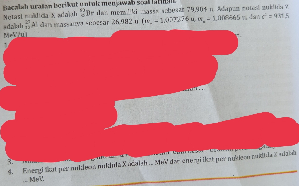 Bacalah uraian berikut untuk menjawab soal latinal. 
Notasi nuklida X adalah _(35)^(80)Br dan memiliki massa sebesar 79,904 u. Adapun notasi nuklida Z
adalah _(13)^(27)Al dan massanya sebesar 26,982 u. (m_p=1,007276u, m_n=1,008665u , dan c^2=931,5
MeV/u) it. 
1 
.. 
Desar: Ulana 
3. 
4. Energi ikat per nukleon nuklida X adalah ... MeV dan energi ikat per nukleon nuklida Z adalah 
... MeV.