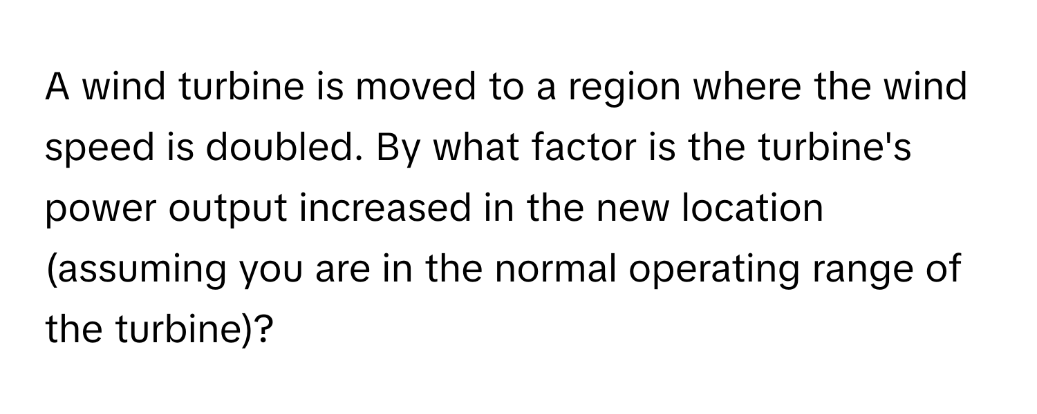 A wind turbine is moved to a region where the wind speed is doubled. By what factor is the turbine's power output increased in the new location (assuming you are in the normal operating range of the turbine)?