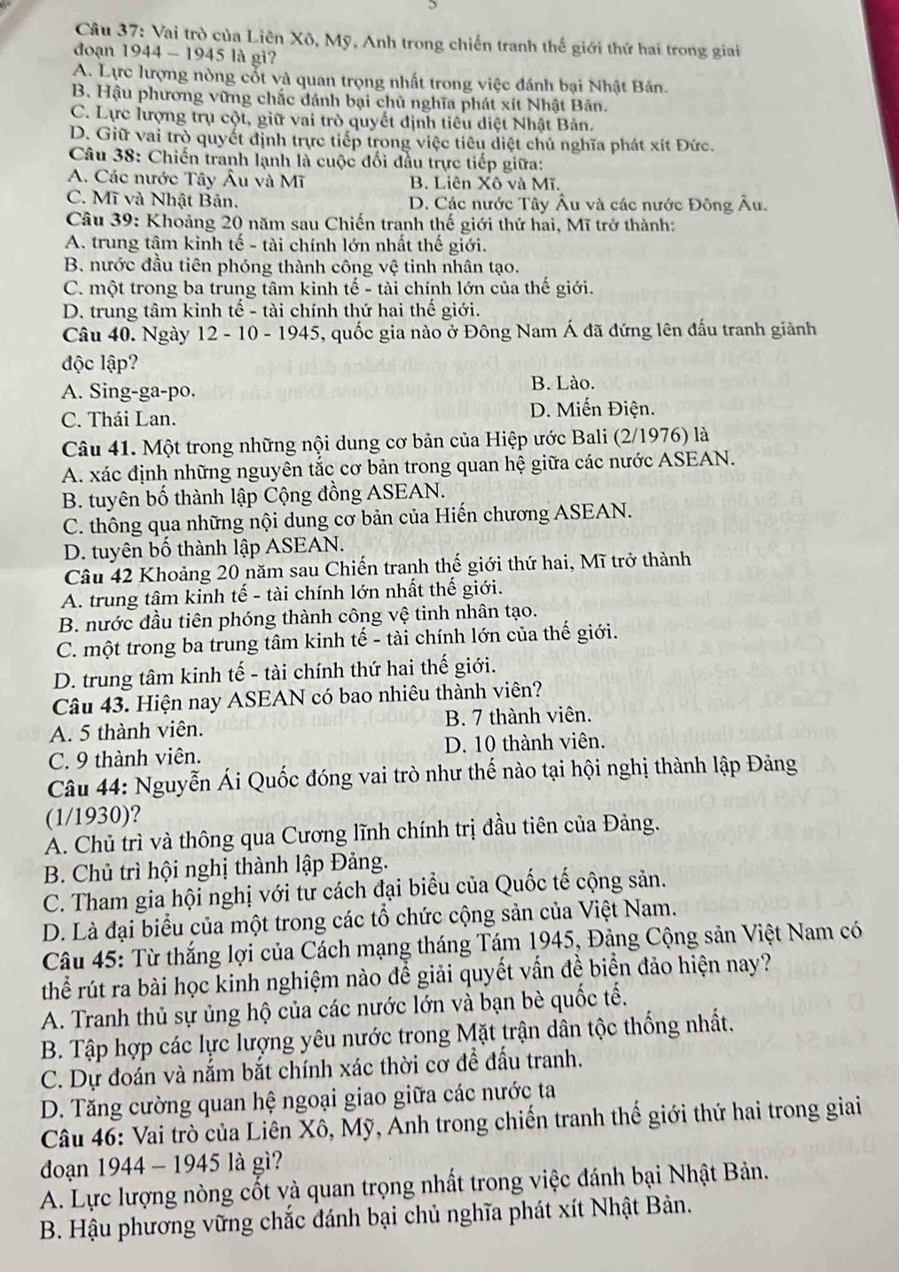 Vai trò của Liên Xô, Mỹ, Anh trong chiến tranh thế giới thứ hai trong giai
đoạn 1944 - 1945 là gi?
A. Lực lượng nòng cốt và quan trọng nhất trong việc đánh bại Nhật Bản.
B. Hậu phương vững chắc đánh bại chủ nghĩa phát xít Nhật Bản.
C. Lực lượng trụ cột, giữ vai trò quyết định tiêu diệt Nhật Bản.
D. Giữ vai trò quyết định trực tiếp trong việc tiêu diệt chủ nghĩa phát xít Đức.
Câu 38: Chiến tranh lạnh là cuộc đối đầu trực tiếp giữa:
A. Các nước Tây Âu và Mĩ B. Liên Xô và Mĩ.
C. Mĩ và Nhật Bản, D. Các nước Tây Âu và các nước Đông Âu.
Câu 39: Khoảng 20 năm sau Chiến tranh thế giới thứ hai, Mĩ trở thành:
A. trung tâm kinh tế - tài chính lớn nhất thế giới.
B. nước đầu tiên phóng thành công vệ tinh nhân tạo.
C. một trong ba trung tâm kinh tế - tài chính lớn của thế giới.
D. trung tâm kinh tế - tài chính thứ hai thế giới.
Câu 40. Ngày 12 - 10 - 1945, quốc gia nào ở Đông Nam Á đã đứng lên đấu tranh giành
độc lập?
A. Sing-ga-po. B. Lào.
C. Thái Lan. D. Miến Điện.
Câu 41. Một trong những nội dung cơ bản của Hiệp ước Bali (2/1976) là
A. xác định những nguyên tắc cơ bản trong quan hệ giữa các nước ASEAN.
B. tuyên bố thành lập Cộng đồng ASEAN.
C. thông qua những nội dung cơ bản của Hiến chương ASEAN.
D. tuyên bố thành lập ASEAN.
Câu 42 Khoảng 20 năm sau Chiến tranh thế giới thứ hai, Mĩ trở thành
A. trung tâm kinh tế - tài chính lớn nhất thế giới.
B. nước đầu tiên phóng thành công vệ tinh nhân tạo.
C. một trong ba trung tâm kinh tế - tài chính lớn của thế giới.
D. trung tâm kinh tế - tài chính thứ hai thế giới.
Câu 43. Hiện nay ASEAN có bao nhiêu thành viên?
A. 5 thành viên. B. 7 thành viên.
C. 9 thành viên. D. 10 thành viên.
Câu 44: Nguyễn Ái Quốc đóng vai trò như thế nào tại hội nghị thành lập Đảng
(1/1930)?
A. Chủ trì và thông qua Cương lĩnh chính trị đầu tiên của Đảng.
B. Chủ trì hội nghị thành lập Đảng.
C. Tham gia hội nghị với tư cách đại biểu của Quốc tế cộng sản.
D. Là đại biểu của một trong các tổ chức cộng sản của Việt Nam.
Câu 45: Từ thắng lợi của Cách mạng tháng Tám 1945, Đảng Cộng sản Việt Nam có
thể rút ra bài học kinh nghiệm nào để giải quyết vấn đề biển đảo hiện nay?
A. Tranh thủ sự ủng hộ của các nước lớn và bạn bè quốc tế.
B. Tập hợp các lực lượng yêu nước trong Mặt trận dân tộc thống nhất.
C. Dự đoán và nắm bắt chính xác thời cơ để đấu tranh.
D. Tăng cường quan hệ ngoại giao giữa các nước ta
Câu 46: Vai trò của Liên Xô, Mỹ, Anh trong chiến tranh thế giới thứ hai trong giai
đoạn 1944 - 1945 là gì?
A. Lực lượng nòng cốt và quan trọng nhất trong việc đánh bại Nhật Bản.
B. Hậu phương vững chắc đánh bại chủ nghĩa phát xít Nhật Bản.