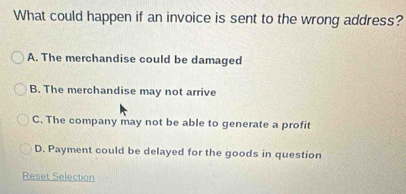 What could happen if an invoice is sent to the wrong address?
A. The merchandise could be damaged
B. The merchandise may not arrive
C. The company may not be able to generate a profit
D. Payment could be delayed for the goods in question
Reset Selection