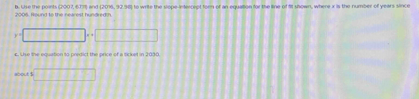 Use the points (2007, 67.11) and (2016, 92.98) to write the siope-intercept form of an equation for the line of fit shown, where x is the number of years since
2006. Round to the nearest hundredth
y= frac  D(1,2) x+ 11111111
c. Use the equation to predict the price of a ticket in 2030. 
about $