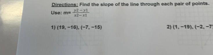 Directions: Find the slope of the line through each pair of points. 
Use: m= (y2-y1)/x2-x1 
1) (19,-16),(-7,-15) 2) (1,-19),(-2,-7)