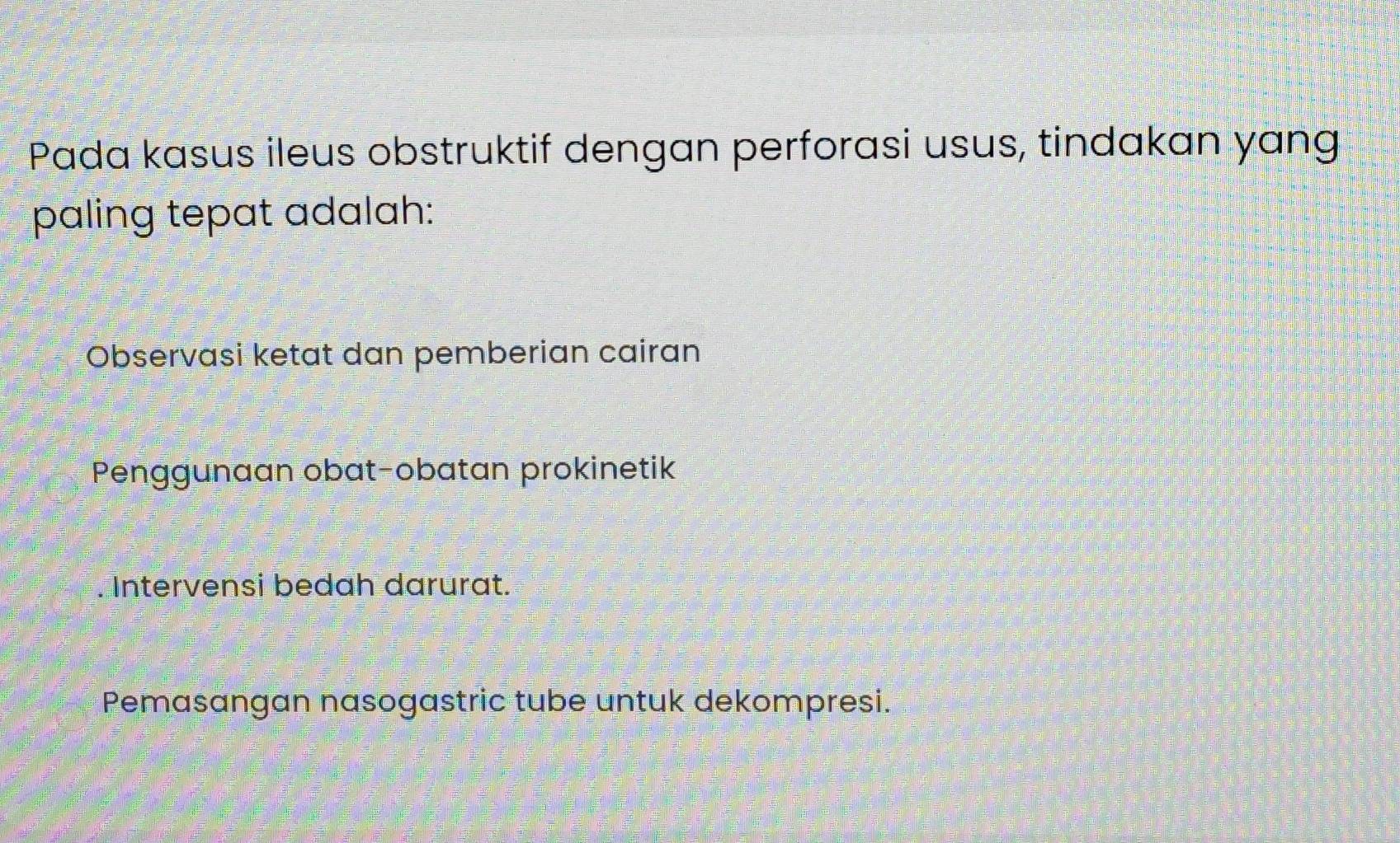 Pada kasus ileus obstruktif dengan perforasi usus, tindakan yang
paling tepat adalah:
Observasi ketat dan pemberian cairan
Penggunaan obat-obatan prokinetik
Intervensi bedah darurat.
Pemasangan nasogastric tube untuk dekompresi.