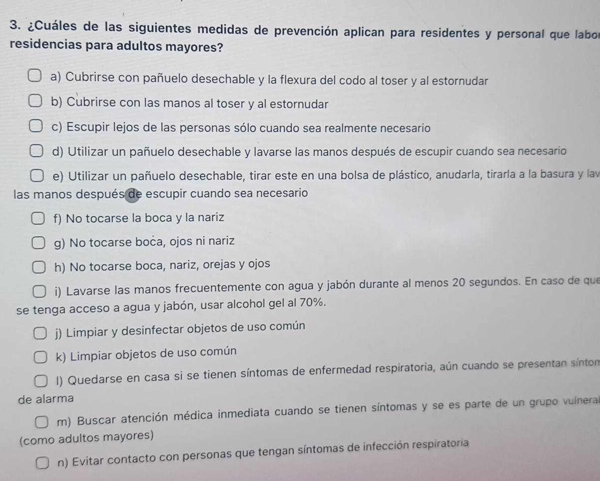 ¿Cuáles de las siguientes medidas de prevención aplican para residentes y personal que labor
residencias para adultos mayores?
a) Cubrirse con pañuelo desechable y la flexura del codo al toser y al estornudar
b) Cubrirse con las manos al toser y al estornudar
c) Escupir lejos de las personas sólo cuando sea realmente necesario
d) Utilizar un pañuelo desechable y lavarse las manos después de escupir cuando sea necesario
e) Utilizar un pañuelo desechable, tirar este en una bolsa de plástico, anudarla, tirarla a la basura y lav
las manos después de escupir cuando sea necesario
f) No tocarse la boca y la nariz
g) No tocarse boca, ojos ni nariz
h) No tocarse boca, nariz, orejas y ojos
i) Lavarse las manos frecuentemente con agua y jabón durante al menos 20 segundos. En caso de que
se tenga acceso a agua y jabón, usar alcohol gel al 70%.
j) Limpiar y desinfectar objetos de uso común
k) Limpiar objetos de uso común
I) Quedarse en casa si se tienen síntomas de enfermedad respiratoria, aún cuando se presentan síntom
de alarma
m) Buscar atención médica inmediata cuando se tienen síntomas y se es parte de un grupo vulnera
(como adultos mayores)
n) Evitar contacto con personas que tengan síntomas de infección respiratoria