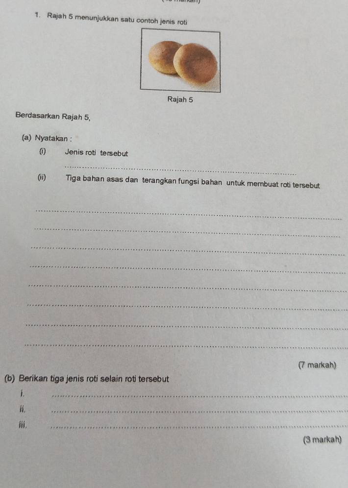 Rajah 5 menunjukkan satu contoh jenis roti 
Rajah 5 
Berdasarkan Rajah 5, 
(a) Nyatakan : 
0 Jenis roti tersebut 
_ 
(ii) Tiga bahan asas dan terangkan fungsi bahan untuk membuat roti tersebut 
_ 
_ 
_ 
_ 
_ 
_ 
_ 
_ 
(7 markah) 
(b) Berikan tiga jenis roti selain roti tersebut 
i. 
_ 
i. 
_ 
iii. 
_ 
(3 markah)