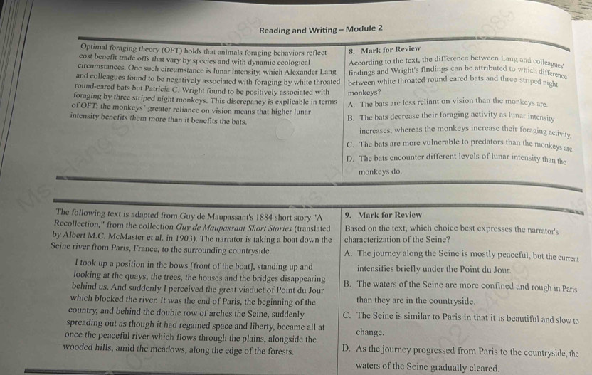 Reading and Writing - Module 2
Optimal foraging theory (OFT) holds that animals foraging behaviors reflect 8. Mark for Review
cost benefit trade offs that vary by species and with dynamic ecological According to the text, the difference between Lang and colleagues
circumstances. One such circumstance is lunar intensity, which Alexander Lang findings and Wright's findings can be attributed to which differene
and colleagues found to be negatively associated with foraging by white throated between white throated round cared bats and three-striped nigh
round-eared bats but Patricia C. Wright found to be positively associated with monkeys?
foraging by three striped night monkeys. This discrepancy is explicable in terms
of OFT: the monkeys" greater reliance on vision means that higher lunar A. The bats are less reliant on vision than the monkeys are.
intensity benefits them more than it benefits the bats. B. The bats decrease their foraging activity as lunar intensity
increases, whereas the monkeys increase their foraging activity
C. The bats are more vulnerable to predators than the monkeys are,
D. The bats encounter different levels of lunar intensity than the
monkeys do.
The following text is adapted from Guy de Maupassant's 1884 short story ''A 9. Mark for Review
Recollection," from the collection Guy de Maupassant Short Stories (translafed Based on the text, which choice best expresses the narrator's
by Albert M.C. McMaster et al. in 1903). The narrator is taking a boat down the characterization of the Seine?
Seine river from Paris, France, to the surrounding countryside. A. The journey along the Seine is mostly peaceful, but the current
I took up a position in the bows [front of the boat], standing up and intensifies briefly under the Point du Jour.
looking at the quays, the trees, the houses and the bridges disappearing B. The waters of the Seine are more confined and rough in Paris
behind us. And suddenly I perceived the great viaduct of Point du Jour
which blocked the river. It was the end of Paris, the beginning of the than they are in the countryside.
country, and behind the double row of arches the Seine, suddenly C. The Seine is similar to Paris in that it is beautiful and slow to
spreading out as though it had regained space and liberty, became all at change.
once the peaceful river which flows through the plains, alongside the
wooded hills, amid the meadows, along the edge of the forests. D. As the journey progressed from Paris to the countryside, the
waters of the Seine gradually cleared.