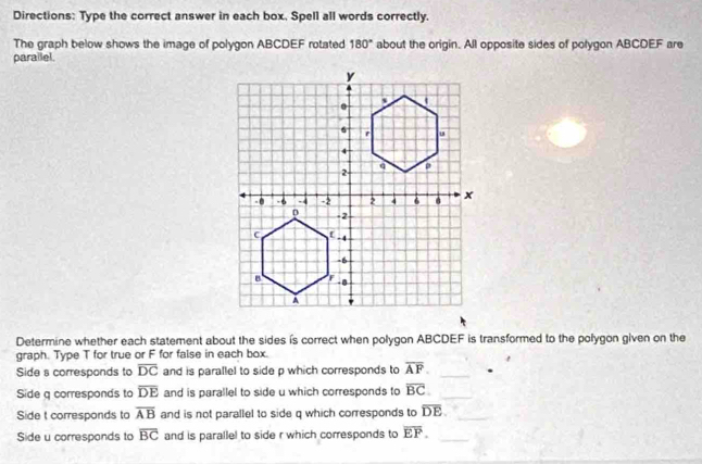 Directions: Type the correct answer in each box. Spell all words correctly. 
The graph below shows the image of polygon ABCDEF rotated 180° about the origin. All opposite sides of polygon ABCDEF are 
parallel. 
Determine whether each statement about the sides is correct when polygon ABCDEF is transformed to the polygon given on the 
graph. Type T for true or F for false in each box. 
Side s corresponds to overline DC and is parallel to side p which corresponds to overline AF. _ 
Side q corresponds to overline DE and is parallel to side u which corresponds to overline BC. _ 
Side t corresponds to overline AB and is not parallel to side q which corresponds to overline DE. _ 
Side u corresponds to overline BC and is parallel to side r which corresponds to overline EF. _ 
_