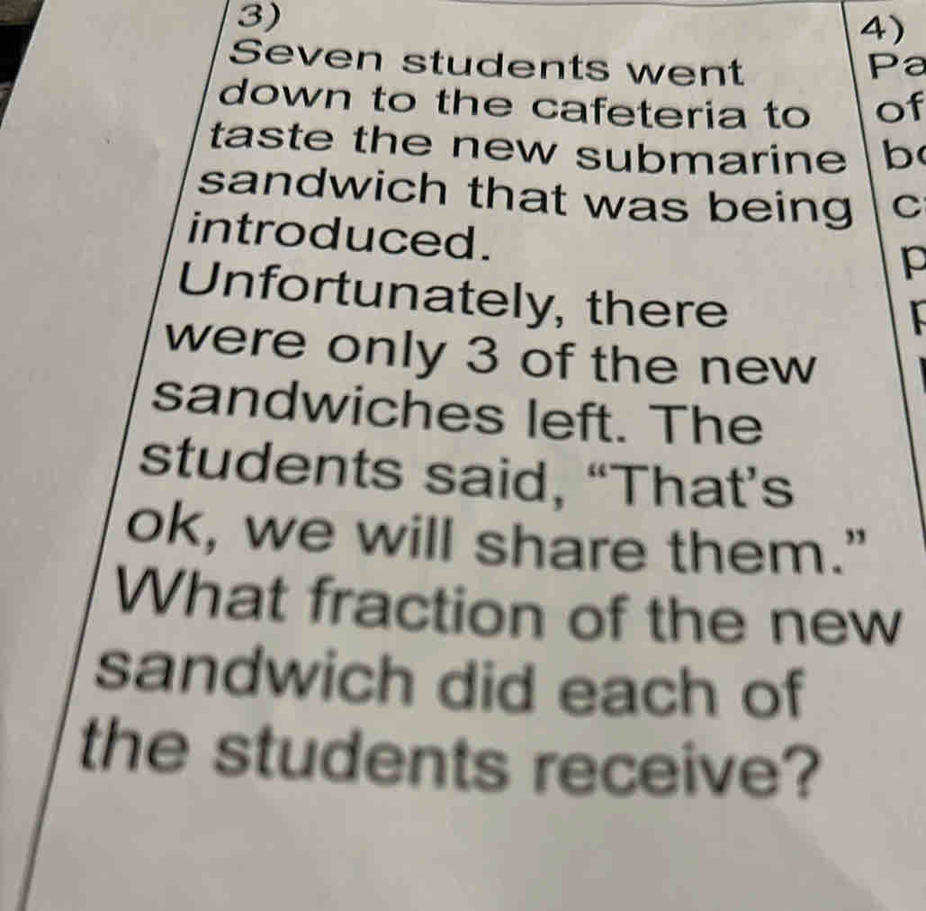 Seven students went Pa 
down to the cafeteria to of 
taste the new submarine b 
sandwich that was being C 
introduced. 
p 
Unfortunately, there 
were only 3 of the new 
sandwiches left. The 
students said, “That’s 
ok, we will share them.” 
What fraction of the new 
sandwich did each of 
the students receive?