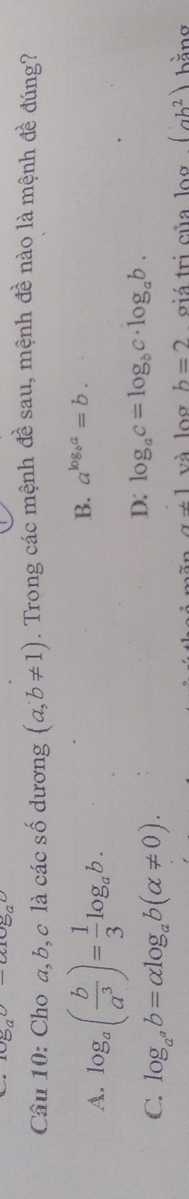 1080-(100
Câu 10: Cho a, b, c là các số dương (a,b!= 1). Trong các mệnh đề sau, mệnh đề nào là mệnh đề đúng?
A. log _a( b/a^3 )= 1/3 log _ab.
B. a^(log _b)a=b.
C. log _a^ab=alpha log _ab(alpha != 0).
D: log _ac=log _bc· log _ab.
a!= 1 và log b=2 giá tri của log (ab^2) hằno