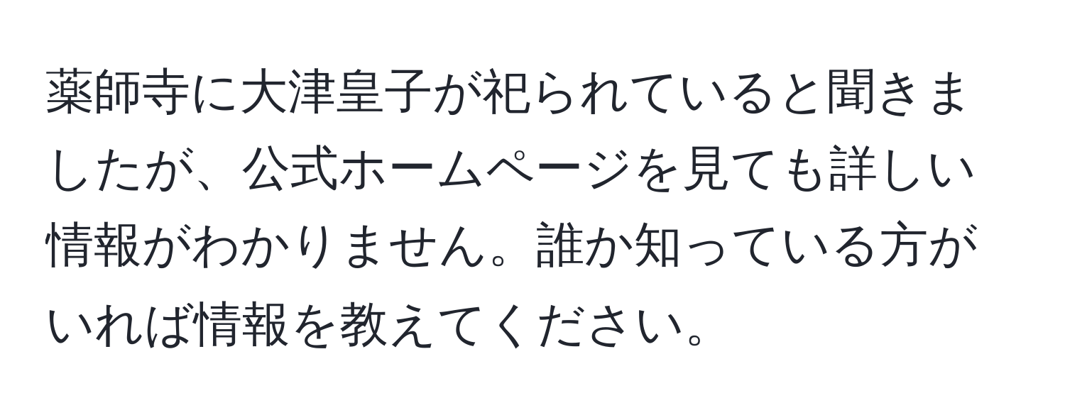 薬師寺に大津皇子が祀られていると聞きましたが、公式ホームページを見ても詳しい情報がわかりません。誰か知っている方がいれば情報を教えてください。