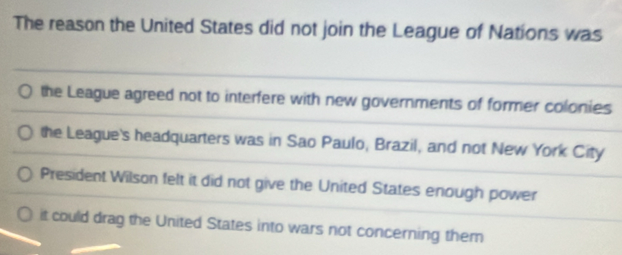 The reason the United States did not join the League of Nations was
the League agreed not to interfere with new governments of former colonies
the League's headquarters was in Sao Paulo, Brazil, and not New York City
President Wilson felt it did not give the United States enough power
it could drag the United States into wars not concerning them