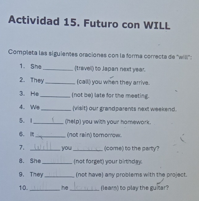 Actividad 15. Futuro con WILL 
Completa las siguientes oraciones con la forma correcta de "will": 
1. She _(travel) to Japan next year. 
2. They _(call) you when they arrive. 
3. He _(not be) late for the meeting. 
4. We _(visit) our grandparents next weekend. 
5.I _(help) you with your homework. 
6. It _(not rain) tomorrow. 
7. _you (come) to the party? 
8. She _(not forget) your birthday. 
9. They_ (not have) any problems with the project. 
10. _he _(learn) to play the guitar?