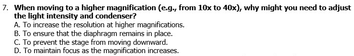 When moving to a higher magnification (e.g., from 10x to 40x), why might you need to adjust
the light intensity and condenser?
A. To increase the resolution at higher magnifications.
B. To ensure that the diaphragm remains in place.
C. To prevent the stage from moving downward.
D. To maintain focus as the magnification increases.