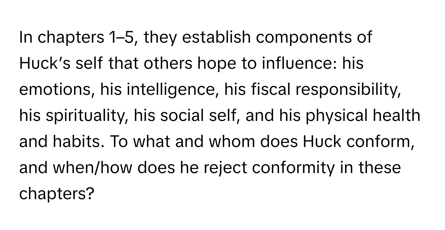 In chapters 1–5, they establish components of Huck’s self that others hope to influence: his emotions, his intelligence, his fiscal responsibility, his spirituality, his social self, and his physical health and habits. To what and whom does Huck conform, and when/how does he reject conformity in these chapters?