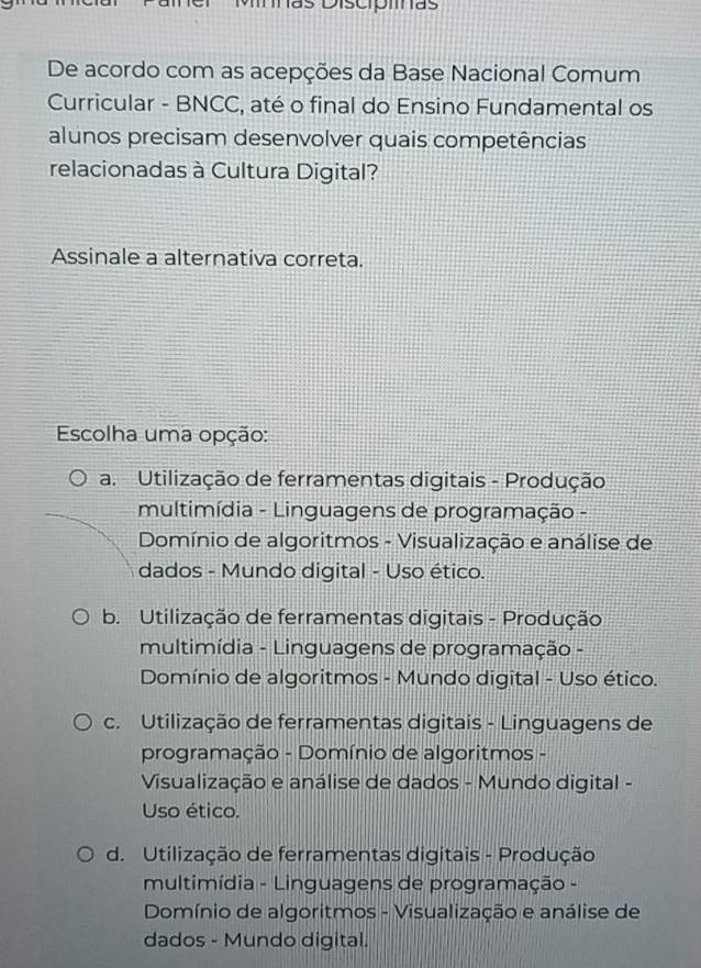 Mnãs Discipiinas
De acordo com as acepções da Base Nacional Comum
Curricular - BNCC, até o final do Ensino Fundamental os
alunos precisam desenvolver quais competências
relacionadas à Cultura Digital?
Assinale a alternativa correta.
Escolha uma opção:
a. Utilização de ferramentas digitais - Produção
multimídia - Linguagens de programação -
Domínio de algoritmos - Visualização e análise de
dados - Mundo digital - Uso ético.
b. Utilização de ferramentas digitais - Produção
multimídia - Linguagens de programação -
Domínio de algoritmos - Mundo digital - Uso ético.
c. Utilização de ferramentas digitais - Linguagens de
programação - Domínio de algoritmos -
Visualização e análise de dados - Mundo digital -
Uso ético.
d. Utilização de ferramentas digitais - Produção
multimídia - Linguagens de programação -
Domínio de algoritmos - Visualização e análise de
dados - Mundo digital.