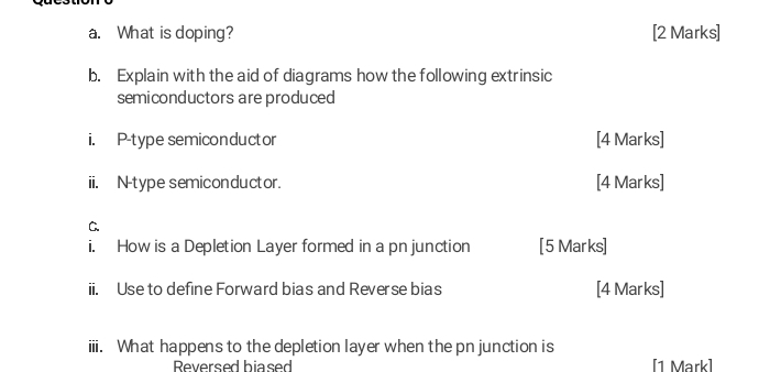 What is doping? [2 Marks] 
b. Explain with the aid of diagrams how the following extrinsic 
semiconductors are produced 
i. P -type semiconductor [4 Marks] 
ii. N -type semiconductor. [4 Marks] 
C 
i. How is a Depletion Layer formed in a pnjunction [5 Marks] 
ii. Use to define Forward bias and Reverse bias [4 Marks] 
iii. What happens to the depletion layer when the pn junction is 
Reversed hiased [1 Mark]