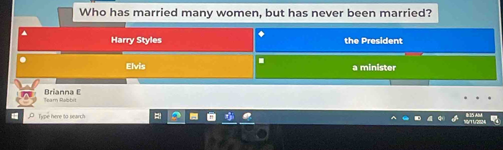 Who has married many women, but has never been married?
Harry Styles the President.
Elvis a minister
Brianna E
Team Rabbit
Type here to search 8:35 AM
10/11/2024