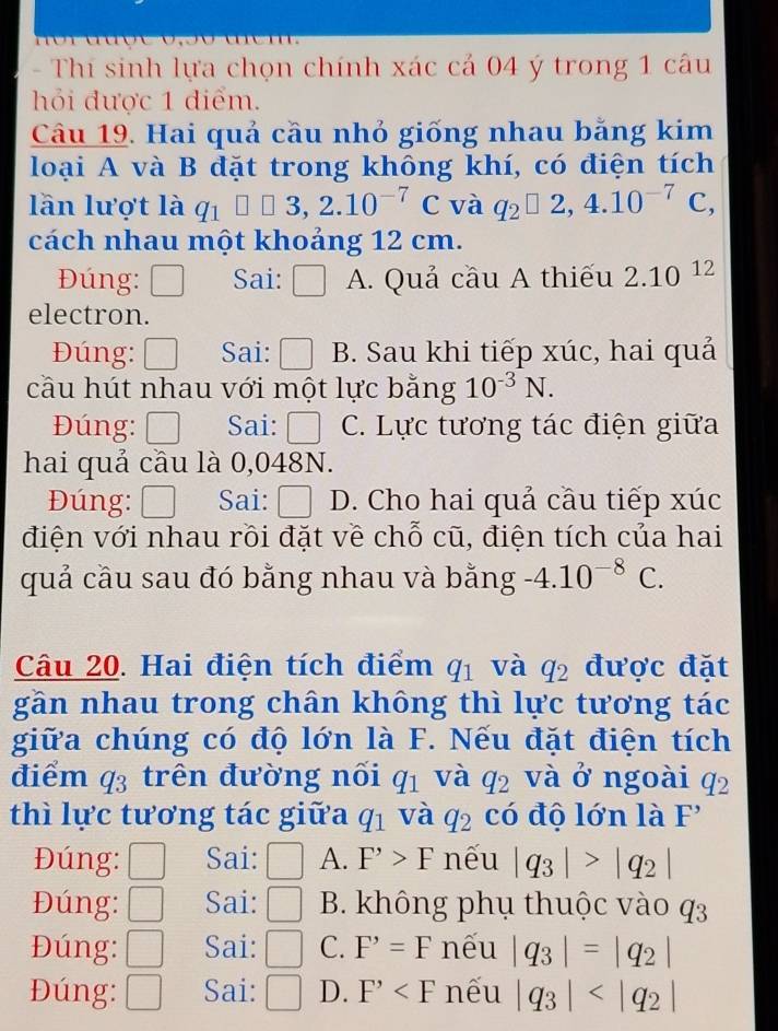 Thí sinh lựa chọn chính xác cả 04 ý trong 1 câu
hỏi được 1 điểm.
Câu 19. Hai quả cầu nhỏ giống nhau bằng kim
loại A và B đặt trong không khí, có điện tích
lần lượt là q_1□ □ 3,2.10^(-7)C và q_2□ 2,4.10^(-7)C,
cách nhau một khoảng 12 cm.
Đúng: Sai: □ A. Quả cầu A thiếu 2.10^(12)
electron.
Đúng: Sai:  ·s  B. Sau khi tiếp xúc, hai quả
cầu hút nhau với một lực bằng 10^(-3)N.
Đúng: □ Sai: C. Lực tương tác điện giữa
hai quả cầu là 0,048N.
Đúng: □ Sai: D. Cho hai quả cầu tiếp xúc
điện với nhau rồi đặt về chỗ cũ, điện tích của hai
quả cầu sau đó bằng nhau và bằng -4.10^(-8)C.
Câu 20. Hai điện tích điểm q_1 và q_2 được đặt
gần nhau trong chân không thì lực tương tác
giữa chúng có độ lớn là F. Nếu đặt điện tích
điểm q_3 trên đường nối q_1 và q_2 và ở ngoài q_2
thì lực tương tác giữa q_1 và q_2 có độ lớn là F'
Đúng: □ Sai: □ A. F^,>F nếu |q_3|>|q_2|
Đúng: □ Sai: □ B. không phụ thuộc vào q3
Đúng: □ Sai: □ C. F'=F nếu |q_3|=|q_2|
Đúng: □ Sai: □ D. F^, nếu |q_3|