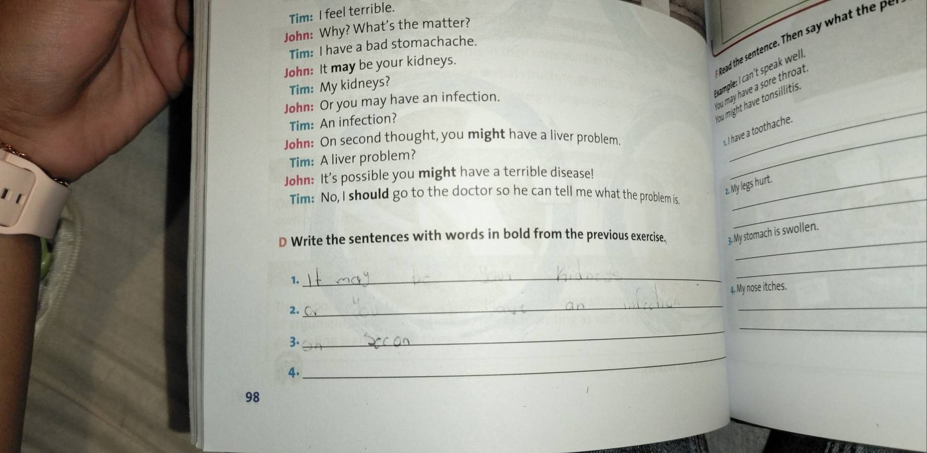 Tim: I feel terrible. 
John: Why? What's the matter? 
Read the sentence. Then say what h 
Tim: I have a bad stomachache. 
John: It may be your kidneys. 
Tim: My kidneys? 
kxample: I can't speak well 
_ 
ou may have a sore throat. 
John: Or you may have an infection. 
Tim: An infection? 
ou might have tonsillitis. 
John: On second thought, you might have a liver problem._ 
I have a toothache. 
Tim: A liver problem? 
John: It's possible you might have a terrible disease!_ 
2. My legs hurt. 
Tim: No, I should go to the doctor so he can tell me what the problem is._ 
D Write the sentences with words in bold from the previous exercise._ 
3.M My stomach is swollen. 
1. 
_ 
_ 
4. My nose itches. 
2. 
_ 
_ 
_ 
3. 
_ 
4. 
_ 
98