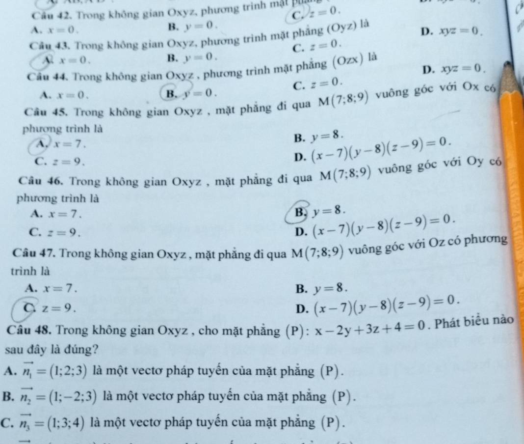 Trong không gian Oxyz, phương trình mật phu
C. z=0.
B. y=0.
A. x=0. D. xyz=0.
Câu 43. Trong không gian Oxyz, phương trình mặt phẳng (Oyz) là
C. z=0.
A x=0.
B. y=0.
Cầu 44. Trong không gian Oxyz , phương trình mặt phẳng (Ozx) là
D. xyz=0.
C. z=0.
A. x=0. B. y=0.
Cầu 45. Trong không gian Oxyz , mặt phẳng đi qua M(7;8;9) vuông góc với Ox có
phượng trình là
A. x=7.
B. y=8.
C. z=9.
D. (x-7)(y-8)(z-9)=0.
Câu 46. Trong không gian Oxyz , mặt phẳng đi qua M(7;8;9) vuông góc với Oy có
phương trình là
A. x=7. B. y=8.
C. z=9. D. (x-7)(y-8)(z-9)=0.
Câu 47. Trong không gian Oxyz , mặt phẳng đi qua M(7;8;9) vuông góc với Oz có phương
trình là
A. x=7. B. y=8.
C z=9.
D. (x-7)(y-8)(z-9)=0.
Câu 48. Trong không gian Oxyz , cho mặt phẳng (P): x-2y+3z+4=0. Phát biểu nào
sau đây là đúng?
A. vector n_1=(1;2;3) là một vectơ pháp tuyến của mặt phẳng (P).
B. vector n_2=(1;-2;3) là một vectơ pháp tuyến của mặt phẳng (P).
C. vector n_3=(1;3;4) là một vectơ pháp tuyến của mặt phẳng (P).