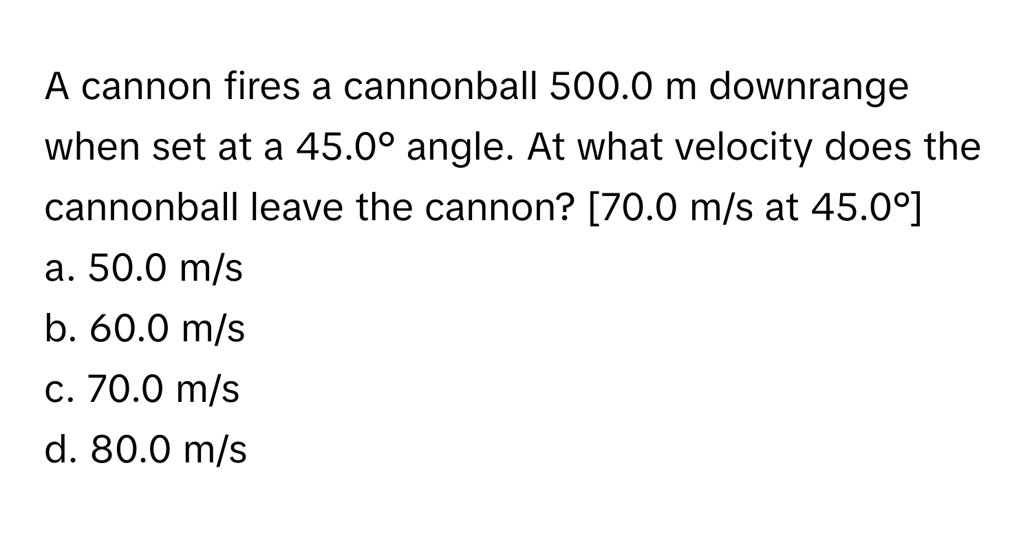 A cannon fires a cannonball 500.0 m downrange when set at a 45.0° angle. At what velocity does the cannonball leave the cannon? [70.0 m/s at 45.0°]

a. 50.0 m/s
b. 60.0 m/s
c. 70.0 m/s
d. 80.0 m/s