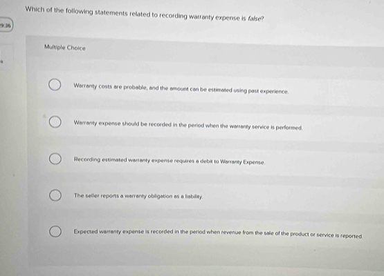 Which of the following statements related to recording warranty expense is false?
9 36
Multiple Choice
Warranty costs are probable, and the amount can be estimated using past experience.
Warranty expense should be recorded in the period when the warranty service is performed.
Recording estimated warranty expense requires a debit to Warranty Expense.
The seller reports a warranty obiligation as a liability.
Expected warranty expense is recorded in the period when revenue from the sale of the product or service is reported