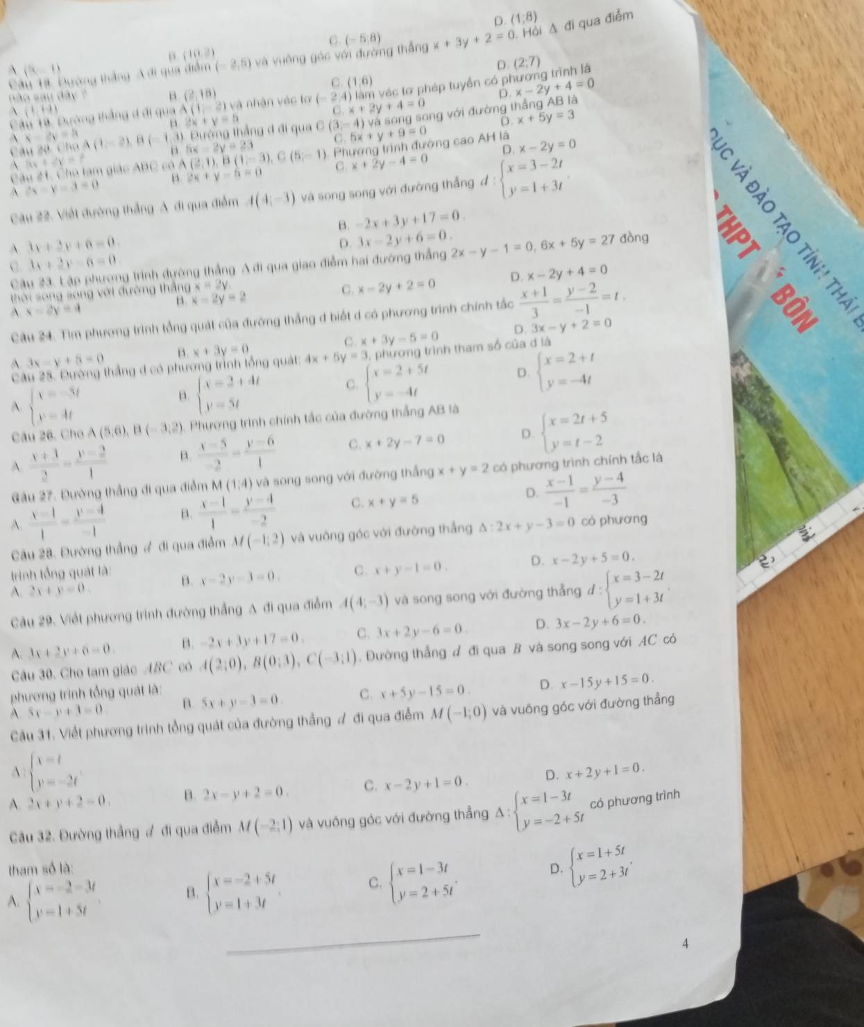 D. (1;8)
C. (-5,8)
Câu Tạ, Đường thắng A di qua điểm (-2,5) và vuỡng góc với đường thắng x+3y+2=0 Hồi Δ đi qua điểm
B (10,2)
(5,1)
D
vệc tơ phép tuyền có phương trình là (2;7)
C (1,6)
nào sau dây ? B. (2,18) x-2y+4=0
(1,1.1)
Câu 19. Đường thắng đ đi qua A(1,-2) và nhận vác tơ (-2,4) C.x+2y+4=0
“ x+y=5
ng với đường thẳng AB là D.
A. x-2y=5 (20,ChaA(1,-2),B(-1,3) ) Đướng thắng đ đi qua C (3,-4) 5x+y+9=0 D. x+5y=3
C.
B D. x-2y=0
A lit+dy=t
Câu #1, Cho tam giác ABC có A(2,1),B(1,-3),C(5,-1) 5x-2y=23
Phương trình đướng cao AH là
A 2x-y=3=0 β 2x+y-6=0 C. x+2y-4=0
Câu 22. Viết đường thắng A đi qua điểm A(4;-3) và song song với đường thẳng đ : beginarrayl x=3-2t y=1+3tendarray. .
B. -2x+3y+17=0.
D. 3x-2y+6=0.
A. 3x+2y+6=0. 2x-y-1=0,6x+5y=27 dòng
C. 4x+2y-6=0.
Câu 23. Lập phương trình dường thẳng A đi qua giao điểm hai đường thắng
B. x=2y=2 x-2y+2=0 D. x-2y+4=0
thời song song với đường thắng x=2y.
C.
A x-2y=4
Cầu 24. Tìm phương trình tổng quát của đường thắng đ biết d có phương trình chính tắc  (x+1)/3 = (y-2)/-1 =t.
D.

A 3x-y+5=0 B. x+3y=0 C. x+3y-5=0 3x-y+2=0
Câu 25. Đường thắng đ có phương trình tổng quát: 4x+5y=3 , phương trình tham số của d là
A. beginarrayl x=-3t y=4tendarray.
B. beginarrayl x=2+4t y=5tendarray.
C. beginarrayl x=2+5t y=-4tendarray.
D. beginarrayl x=2+t y=-4tendarray.
Câu 26, Cho A(5,6),B(-3,2) Phương trình chính tắc của đường thắng AB là
A.  (x+1)/2 = (y-2)/1  B.  (x-5)/-2 = (y-6)/1  C. x+2y-7=0 D. beginarrayl x=2t+5 y=t-2endarray.
Gâu 27. Đường thẳng đi qua điểm M(1,4) và song song với đường thắng x+y=2 có phương trình chính tắc là
A.  (x-1)/1 = (y-4)/-1  B.  (x-1)/1 = (y-4)/-2  C. x+y=5 D.  (x-1)/-1 = (y-4)/-3 
Câu 28. Đường thẳng # đi qua điểm M(-1,2) và vuông góc với đường thẳng △ :2x+y-3=0 có phương
trình tổng quát là: B. x-2y-3=0. C. x+y-1=0.
D. x-2y+5=0.
A. 2x+y=0.
Câu 29. Viết phương trình đường thắng A đi qua điểm A(4;-3) và song song với đường thẳng d:beginarrayl x=3-2t y=1+3tendarray.
A. 3x+2y+6=0. B. -2x+3y+17=0. C. 3x+2y-6=0. D. 3x-2y+6=0.
Câu 30. Cho tam giác ABC có A(2;0),B(0;3),C(-3;1). Đường thẳng đ đi qua B và song song với AC có
phương trình tổng quát là:
A. 5x-y+3=0 B. 5x+y-3=0. C. x+5y-15=0. D. x-15y+15=0.
Câu 31. Viết phương trình tổng quát của đường thẳng ư đi qua điễm M(-1;0) và vuông góc với đường thẳng
A beginarrayl x=t y=-2tendarray.
D. x+2y+1=0.
A. 2x+y+2=0. B. 2x-y+2=0. C. x-2y+1=0.
Câu 32. Đường thẳng # đi qua điểm M(-2;1) và vuống góc với đường thẳng Delta :beginarrayl x=1-3t y=-2+5tendarray. có phương trình
tham số là: D. beginarrayl x=1+5t y=2+3tendarray. .
A. beginarrayl x=-2-3t y=1+5tendarray.
B. beginarrayl x=-2+5t y=1+3tendarray.
C. beginarrayl x=1-3t y=2+5tendarray. .
_
4