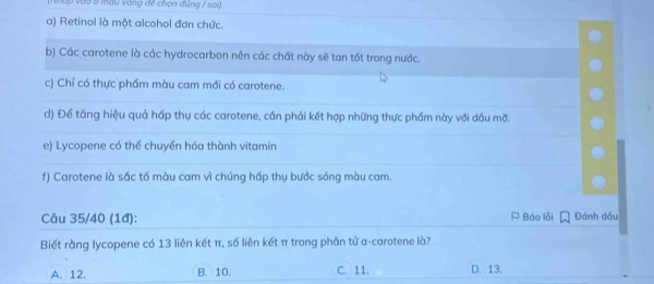 ậ p v ào ở màu vàng đề chọn đùng / sai)
a) Retinol là một alcohol đơn chức.
b) Các carotene là các hydrocarbon nên các chất này sẽ tan tốt trong nước.
c) Chỉ có thực phầm màu cam mới có carotene.
d) Để tăng hiệu quả hấp thụ các carotene, cần phải kết hợp những thực phầm này với dầu mỡ.
e) Lycopene có thể chuyển hóa thành vitamin
f) Carotene là sắc tố màu cam vì chúng hấp thụ bước sóng màu cam.
Câu 35/40 (1đ): A Báo lỗi Đánh dầu
Biết rằng lycopene có 13 liên kết π, số liên kết π trong phân tử α-carotene là?
A. 12. B. 10. C. 11. D. 13.