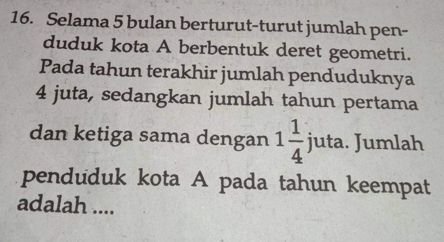 Selama 5 bulan berturut-turut jumlah pen- 
duduk kota A berbentuk deret geometri. 
Pada tahun terakhir jumlah penduduknya
4 juta, sedangkan jumlah tahun pertama 
dan ketiga sama dengan 1 1/4  juta. Jumlah 
penduduk kota A pada tahun keempat 
adalah ....