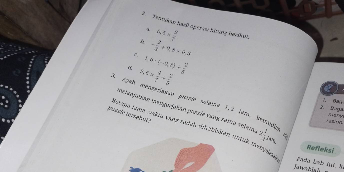 Tentukan hasil operasi hitung berikut 
a. 0,5*  2/7 
b. - 2/3 +0,8* 0,3
C. 1,6:(-0,8)+ 2/5 
d. 2,6*  4/7 + 2/5 
3. Ayah mengerjakan puzzle selama 1, 2 jam, 
1. Baga 
2. Baga 
melanjutkan mengerjakan puzzle yang sama selam. 2 1/3 jam. adil 
puzzle tersebut? 
meny 
rasion 
I ua 
Berapa lama waktu yang sudah dihabiskan untuk menyelesa Pada bab ini, k 
Refleksi 
Jawablah