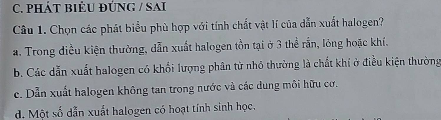 PHÁT BIÊU ĐÚNG / SAI
Câu 1. Chọn các phát biểu phù hợp với tính chất vật lí của dẫn xuất halogen?
a. Trong điều kiện thường, dẫn xuất halogen tồn tại ở 3 thể rắn, lỏng hoặc khí.
b. Các dẫn xuất halogen có khối lượng phân tử nhỏ thường là chất khí ở điều kiện thường
c. Dẫn xuất halogen không tan trong nước và các dung môi hữu cơ.
d. Một số dẫn xuất halogen có hoạt tính sinh học.