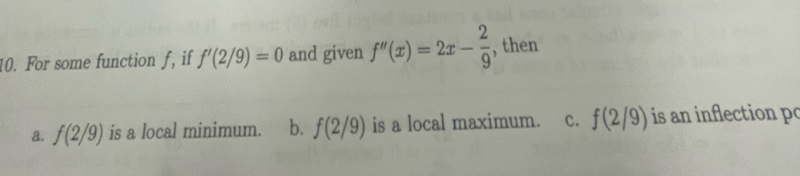 For some function f, if f'(2/9)=0 and given f''(x)=2x- 2/9  , then
a. f(2/9) is a local minimum. b. f(2/9) is a local maximum. c. f(2/9) is an inflection p