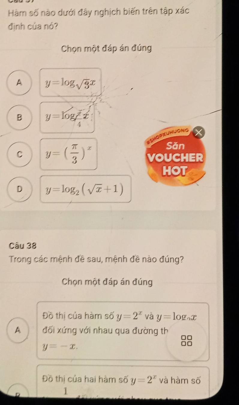 Hàm số nào dưới đây nghịch biến trên tập xác
định của nó?
Chọn một đáp án đúng
A y=log _sqrt(3)x
B y=log _ π /4 x
HOPxUHuONg
C y=( π /3 )^x
Săn
VOUCHER
HOT
D y=log _2(sqrt(x)+1)
Câu 38
Trong các mệnh đề sau, mệnh đề nào đúng?
Chọn một đáp án đúng
Đồ thị của hàm số y=2^x và y=log _ax
A đối xứng với nhau qua đường th
y=-x.
Đồ thị của hai hàm số y=2^x và hàm số
D
1