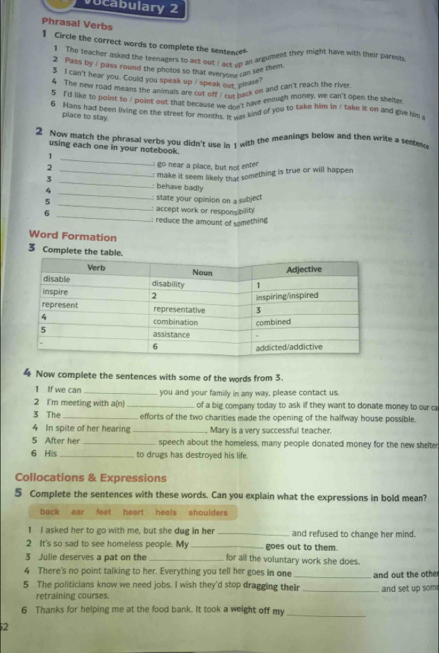 vocabulary 2
Phrasal Verbs
1 Circle the correct words to complete the sentences
1 The teacher asked the teenagers to act out / act up an argument they might have with their parents
2 Pass by / pass round the photos so that everyone can see them
3 I can't hear you. Could you speak up / speak out. please?
4 The new road means the animals are cut off / cut back on and can't reach the river
5 I'd like to point to / point out that because we don't have enough money, we can't open the shelter
6 Hans had been living on the street for months. It was kind of you to take him in / take it on and give him a
place to stay.
2 Now match the phrasal verbs you didn't use in 1 with the meanings below and then write a sentence
using each one in your notebook.
_1
2
go near a place, but not enter
_: make it seem likely that something is true or will happen
3 _: behave badly
_4
5
: state your opinion on a subject
6
_
_
: accept work or responsibility 
: reduce the amount of something
Word Formation
3 Complete the ta
Now complete the sentences with some of the words from 3.
1 If we can _you and your family in any way, please contact us.
2 I'm meeting with a(n)_ of a big company today to ask if they want to donate money to our ca
3 The_ efforts of the two charities made the opening of the halfway house possible.
4 In spite of her hearing _Mary is a very successful teacher.
5 After her _speech about the homeless, many people donated money for the new shelter
6 His _to drugs has destroyed his life.
Collocations & Expressions
5 Complete the sentences with these words. Can you explain what the expressions in bold mean?
back ear feet heart heals shoulders
1 I asked her to go with me, but she dug in her_ and refused to change her mind.
2 It's so sad to see homeless people. My _goes out to them.
3 Julie deserves a pat on the _for all the voluntary work she does.
4 There's no point talking to her. Everything you tell her goes in one_
and out the other
5 The politicians know we need jobs. I wish they'd stop dragging their_ and set up some
retraining courses.
6 Thanks for helping me at the food bank. It took a weight off my_
2