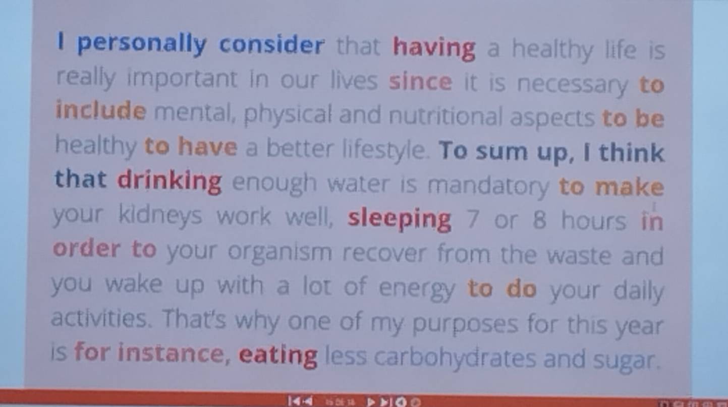 personally consider that having a healthy life is 
really important in our lives since it is necessary to 
include mental, physical and nutritional aspects to be 
healthy to have a better lifestyle. To sum up, I think 
that drinking enough water is mandatory to make 
your kidneys work well, sleeping 7 or 8 hours in 
order to your organism recover from the waste and 
you wake up with a lot of energy to do your dally 
activities. That's why one of my purposes for this year 
is for instance, eating less carbohydrates and sugar.