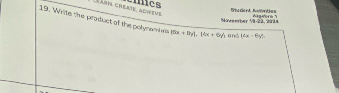 cinics
Léarn, create, achieve
Student Activities
Algebra 1
November 18-22, 2024
19. Write the product of the polynomials (6x+8y), (4x+6y) , and (4x-6y).