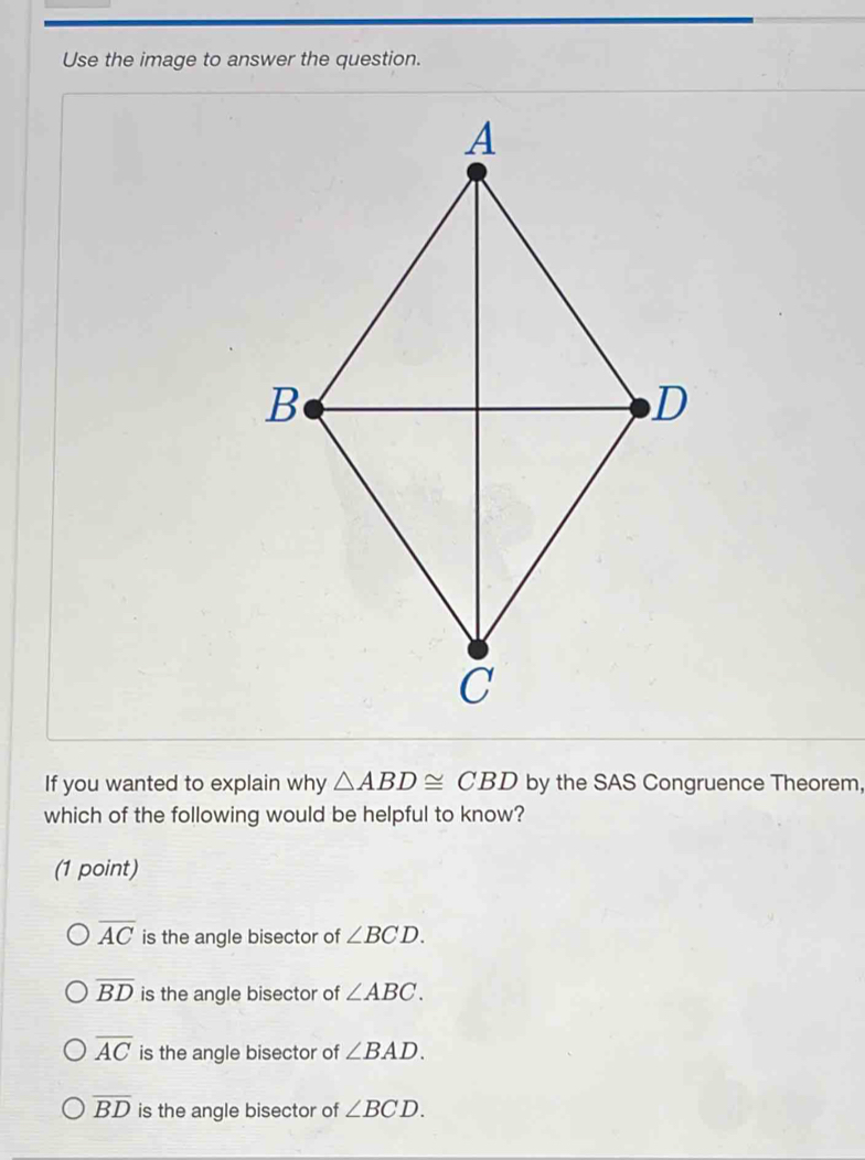 Use the image to answer the question.
If you wanted to explain why △ ABD≌ CBD by the SAS Congruence Theorem,
which of the following would be helpful to know?
(1 point)
overline AC is the angle bisector of ∠ BCD.
overline BD is the angle bisector of ∠ ABC.
overline AC is the angle bisector of ∠ BAD.
overline BD is the angle bisector of ∠ BCD.