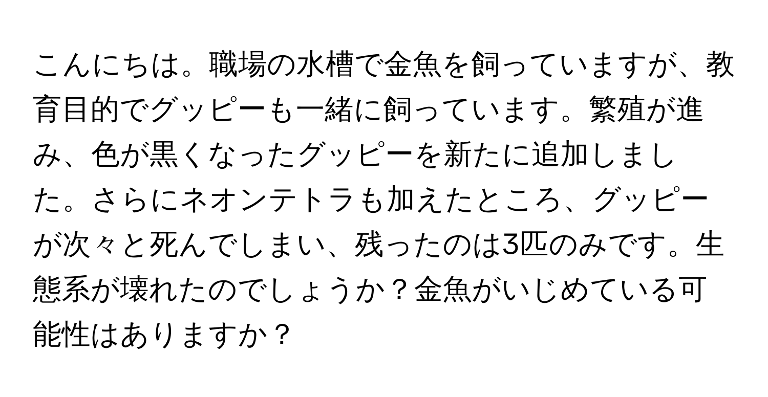 こんにちは。職場の水槽で金魚を飼っていますが、教育目的でグッピーも一緒に飼っています。繁殖が進み、色が黒くなったグッピーを新たに追加しました。さらにネオンテトラも加えたところ、グッピーが次々と死んでしまい、残ったのは3匹のみです。生態系が壊れたのでしょうか？金魚がいじめている可能性はありますか？