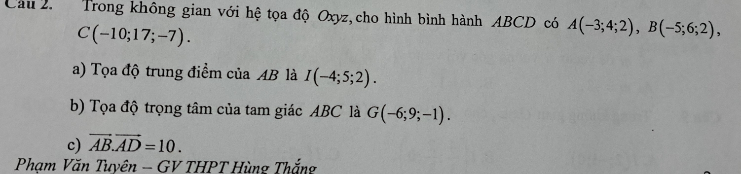 Cau 2. Trong không gian với hệ tọa độ Oxyz,cho hình bình hành ABCD có A(-3;4;2), B(-5;6;2),
C(-10;17;-7). 
a) Tọa độ trung điểm của AB là I(-4;5;2). 
b) Tọa độ trọng tâm của tam giác ABC là G(-6;9;-1). 
c) vector AB.vector AD=10. 
Phạm Văn Tuyên - GV THPT Hùng Thắng