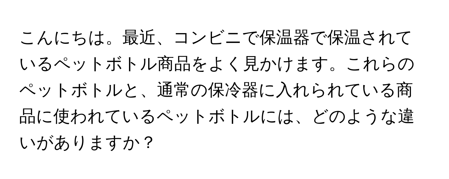 こんにちは。最近、コンビニで保温器で保温されているペットボトル商品をよく見かけます。これらのペットボトルと、通常の保冷器に入れられている商品に使われているペットボトルには、どのような違いがありますか？