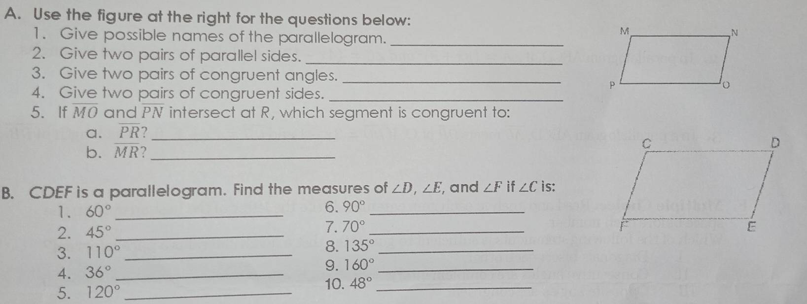 Use the figure at the right for the questions below: 
1. Give possible names of the parallelogram._ 
2. Give two pairs of parallel sides._ 
3. Give two pairs of congruent angles._ 
4. Give two pairs of congruent sides._ 
5. If overline MO and overline PN intersect at R, which segment is congruent to: 
a. overline PR _ 
b. overline MR _ 
B. CDEF is a parallelogram. Find the measures of ∠ D, ∠ E , and ∠ F if ∠ C is: 
1. 60° _ 
6. 90° _ 
2. 45° _7. 70° _ 
3. 110° _ 
8. 135° _ 
4. 36° _ 
9. 160° _ 
5. 120° _ 
10. 48° _