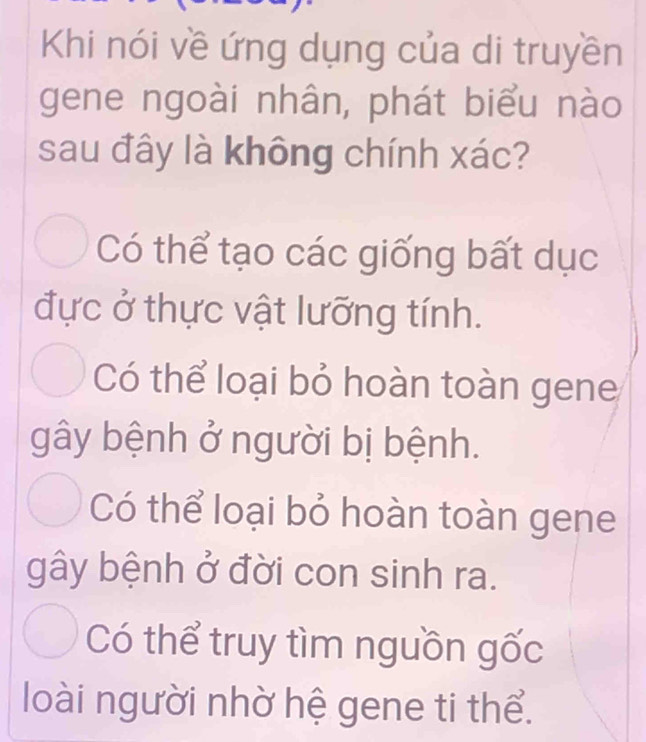 Khi nói về ứng dụng của di truyền
gene ngoài nhân, phát biểu nào
sau đây là không chính xác?
Có thể tạo các giống bất dục
đực ở thực vật lưỡng tính.
Có thể loại bỏ hoàn toàn gene
gây bệnh ở người bị bệnh.
Có thể loại bỏ hoàn toàn gene
gây bệnh ở đời con sinh ra.
Có thể truy tìm nguồn gốc
loài người nhờ hệ gene ti thể.