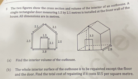 The two figures show the cross section and volume of the interior of an outhouse. A 
single rectangular door measuring 1.5 by 2.1 metres is installed at the front wall of the 
house. All dimensions are in metres. 

(a) Find the interior volume of the outhouse. 
(b) The whole interior surface of the outhouse is to be repainted except the floor 
and the door. Find the total cost of repainting if it costs $15 per square metre.