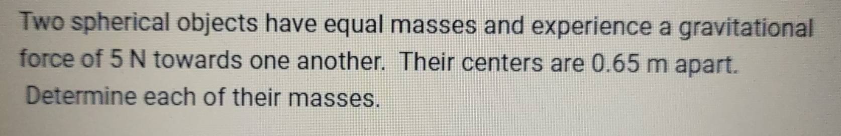 Two spherical objects have equal masses and experience a gravitational 
force of 5 N towards one another. Their centers are 0.65 m apart. 
Determine each of their masses.