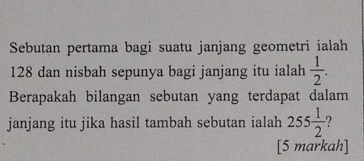 Sebutan pertama bagi suatu janjang geometri ialah
128 dan nisbah sepunya bagi janjang itu ialah  1/2 . 
Berapakah bilangan sebutan yang terdapat dalam 
janjang itu jika hasil tambah sebutan ialah 255 1/2  2 
[5 markah]